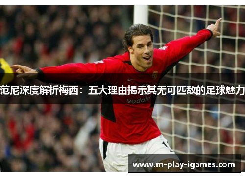 范尼深度解析梅西:五大理由揭示其无可匹敌的足球魅力 范尼深度解析梅西:五大理由揭示其无可匹敌的足球魅力