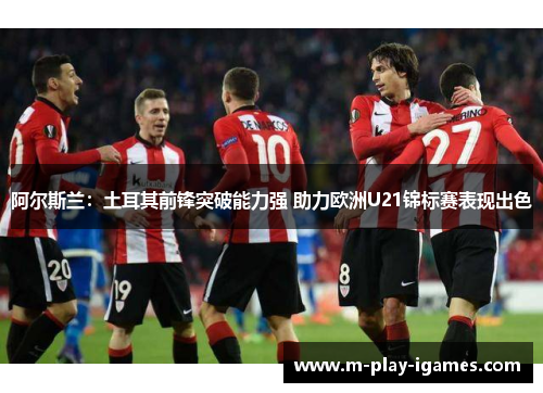 阿尔斯兰：土耳其前锋突破能力强 助力欧洲U21锦标赛表现出色