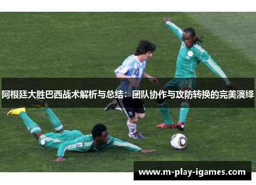 阿根廷大胜巴西战术解析与总结：团队协作与攻防转换的完美演绎