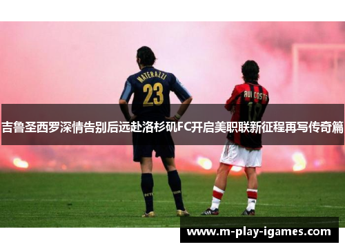 吉鲁圣西罗深情告别后远赴洛杉矶FC开启美职联新征程再写传奇篇 吉鲁圣西罗深情告别后远赴洛杉矶FC开启美职联新征程再写传奇篇