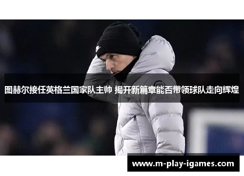 图赫尔接任英格兰国家队主帅 揭开新篇章能否带领球队走向辉煌