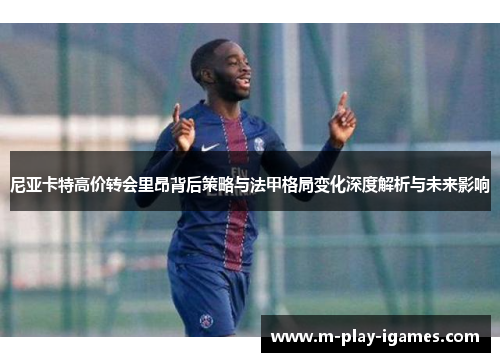 尼亚卡特高价转会里昂背后策略与法甲格局变化深度解析与未来影响